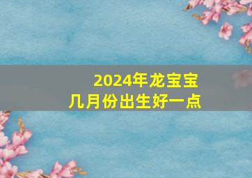 2024年龙宝宝几月份出生好一点,2024年属龙宝宝几月出生好