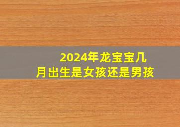 2024年龙宝宝几月出生是女孩还是男孩,2024年龙年几月生宝宝好