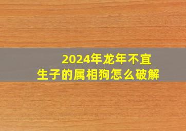 2024年龙年不宜生子的属相狗怎么破解,2024年龙宝宝忌什么属相父母