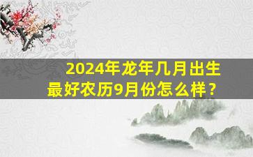 2024年龙年几月出生最好农历9月份怎么样？,2024年龙年宝宝几月出生好