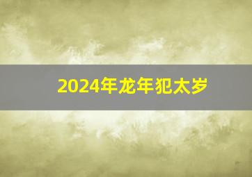 2024年龙年犯太岁,2024年龙年犯太岁的生肖有哪几个