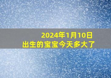 2024年1月10日出生的宝宝今天多大了,2024年1月属什么生肖