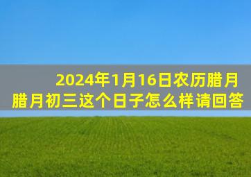 2024年1月16日农历腊月腊月初三这个日子怎么样请回答,2016腊月初四是多少号