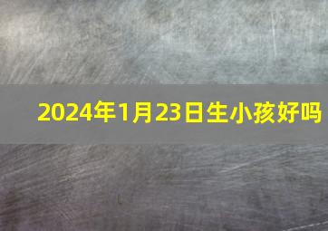 2024年1月23日生小孩好吗,2024年1月22号