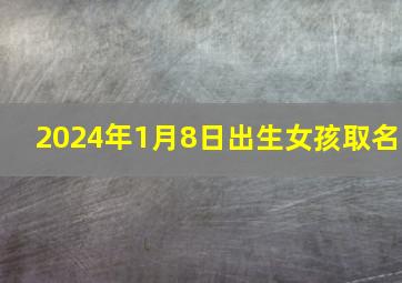 2024年1月8日出生女孩取名,2024年1月14日出生女宝取名大全