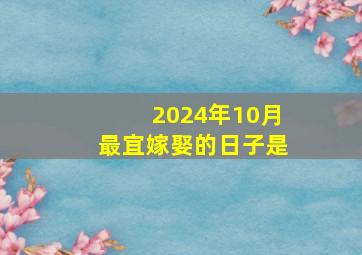 2024年10月最宜嫁娶的日子是,2024年结婚嫁娶择日大全