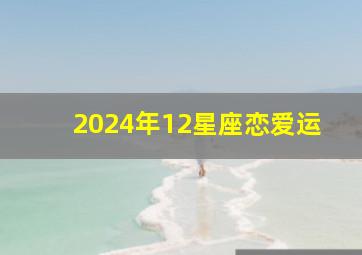 2024年12星座恋爱运,12生肖运势2024年运势详解势详解