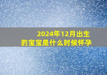 2024年12月出生的宝宝是什么时候怀孕,2024年12月2日