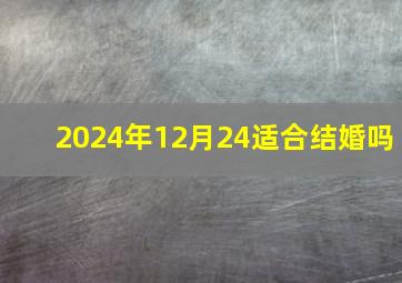 2024年12月24适合结婚吗,2024年12月22日