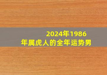 2024年1986年属虎人的全年运势男,1986年属虎2024年运势及运程