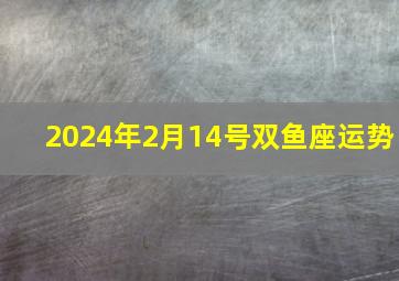 2024年2月14号双鱼座运势,2024年双鱼座全年运势完整版