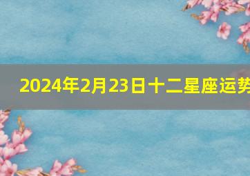 2024年2月23日十二星座运势,2024年2月24日十二星座运势