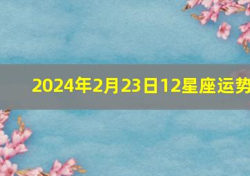 2024年2月23日12星座运势,2024年2月24号12星座运