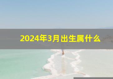 2024年3月出生属什么,2024年阴历3月