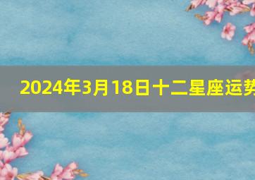 2024年3月18日十二星座运势,2024年3月14号生肖运势