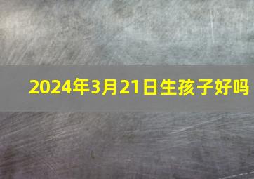 2024年3月21日生孩子好吗,2024年3月21日生孩子好吗?