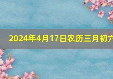 2024年4月17日农历三月初六,2024年4月17日农历