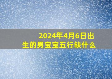 2024年4月6日出生的男宝宝五行缺什么,2024年4月6日出生的男宝宝五行缺什么呢