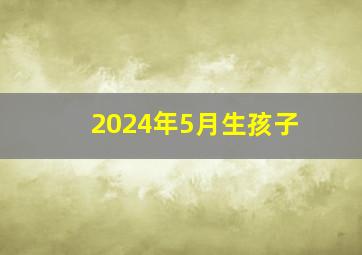 2024年5月生孩子,2024年5月生孩子黄道吉日