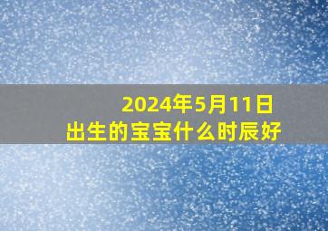 2024年5月11日出生的宝宝什么时辰好,2024年5月12日