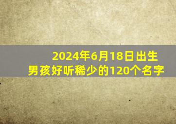 2024年6月18日出生男孩好听稀少的120个名字,2024年6月14号出生