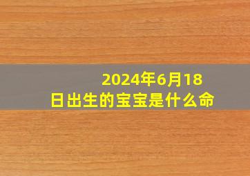 2024年6月18日出生的宝宝是什么命,2024年6月属什么生肖