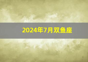 2024年7月双鱼座,双鱼座2024年运势完整版第一星座网