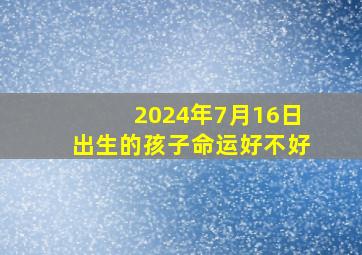 2024年7月16日出生的孩子命运好不好,2024年农历七月十七是阳历多少号