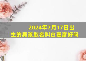 2024年7月17日出生的男孩取名叫白嘉彦好吗,白嘉轩出生于哪年