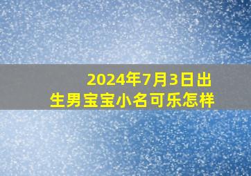 2024年7月3日出生男宝宝小名可乐怎样,可乐男孩名字好不