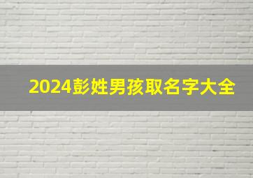 2024彭姓男孩取名字大全,姓彭男孩名字2024