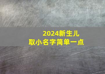 2024新生儿取小名字简单一点,2024新生宝宝起名