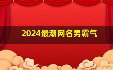 2024最潮网名男霸气,2024最潮网名男霸气两个字