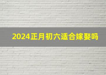 2024正月初六适合嫁娶吗,2024年正月初八阳历是多少号