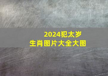 2024犯太岁生肖图片大全大图,犯太岁2024年生肖是什么