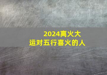 2024离火大运对五行喜火的人,2024年开始走大运的生肖