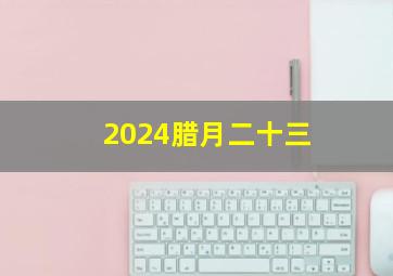 2024腊月二十三,2024腊月二十三是几号