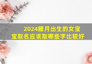 2024腊月出生的女宝宝取名应该取哪些字比较好