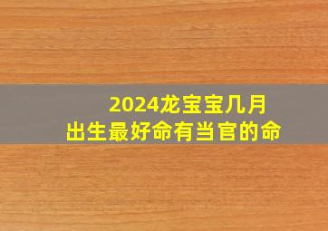 2024龙宝宝几月出生最好命有当官的命,2024龙宝宝农历几月出生最好