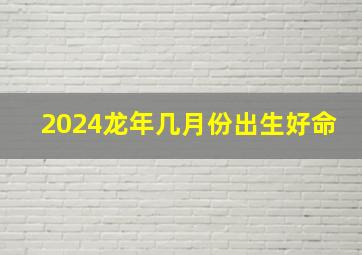 2024龙年几月份出生好命,2024年龙宝宝几月出生不好