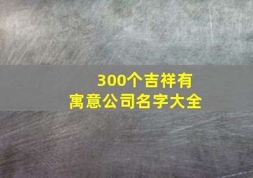 300个吉祥有寓意公司名字大全,美好寓意的公司名字大全