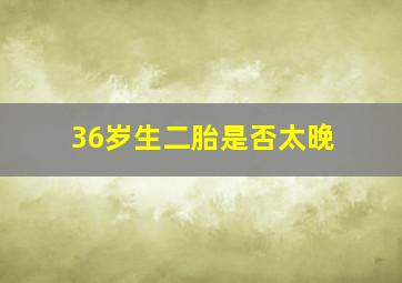 36岁生二胎是否太晚,36岁可以生二胎吗