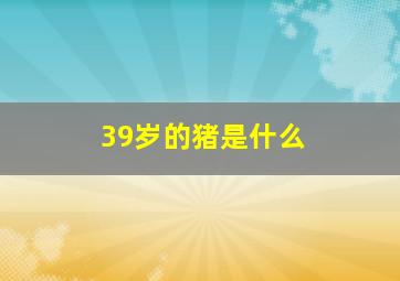 39岁的猪是什么,2022年39岁属什么