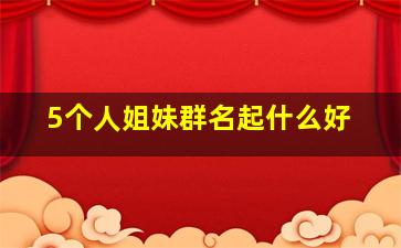 5个人姐妹群名起什么好,五人姐妹群名称大全霸气