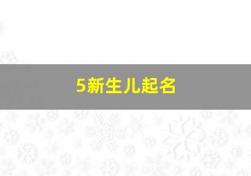 5新生儿起名,新生儿起名男孩