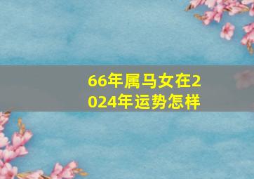 66年属马女在2024年运势怎样,66年女属马人2024年运势