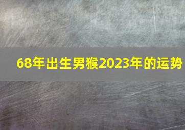 68年出生男猴2023年的运势,68年属猴人2023年运势