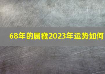 68年的属猴2023年运势如何,68年属猴人2023年运势