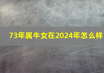 73年属牛女在2024年怎么样,73年属牛人2024年运势