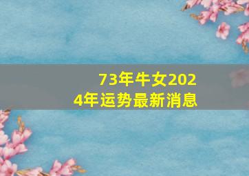 73年牛女2024年运势最新消息,73年属牛女2024年运势运程